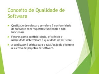Conceito de Qualidade de
Software
 Qualidade de software se refere à conformidade
do software com requisitos funcionais e não
funcionais.
 Fatores como confiabilidade, eficiência e
usabilidade determinam a qualidade do software.
 A qualidade é crítica para a satisfação do cliente e
o sucesso de projetos de software.
 