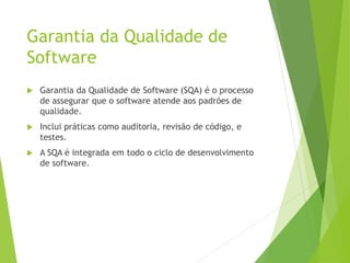 Garantia da Qualidade de
Software
 Garantia da Qualidade de Software (SQA) é o processo
de assegurar que o software atende aos padrões de
qualidade.
 Inclui práticas como auditoria, revisão de código, e
testes.
 A SQA é integrada em todo o ciclo de desenvolvimento
de software.
 