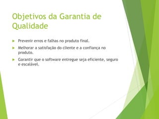 Objetivos da Garantia de
Qualidade
 Prevenir erros e falhas no produto final.
 Melhorar a satisfação do cliente e a confiança no
produto.
 Garantir que o software entregue seja eficiente, seguro
e escalável.
 