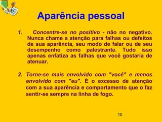 10
Aparência pessoal
1. Concentre-se no positivo - não no negativo.
Nunca chame a atenção para falhas ou defeitos
de sua aparência, seu modo de falar ou de seu
desempenho como palestrante. Tudo isso
apenas enfatiza as falhas que você gostaria de
atenuar.
2. Torne-se mais envolvido com "você" e menos
envolvido com "eu". É o excesso de atenção
com a sua aparência e comportamento que o faz
sentir-se sempre na linha de fogo.
 