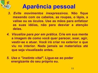 11
Aparência pessoal
3. Evite movimentos inexpressivos. Não fique
mexendo com os cabelos, as roupas, o lápis, a
valise ou os óculos. Use as mãos para enfatizar
as suas idéias, não para desviar a atenção
delas.
4. Visualize para por em prática. Crie em sua mente
a imagem de como você quer parecer, soar, agir,
vestir-se e atuar. Você irá criar no exterior o que
viu no interior. Nada jamais se materializa até
que seja visualizado antes.
5. Use o "instinto vital". Ligue-se ao poder
energizante do seu próprio eu.
 