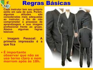 9
Cada instrutor tem seu próprio
estilo em sala de aula. Porém,
algumas atitudes são
consideradas mais adequadas
ao instrutor, a fim de não
comprometer o processo de
aprendizagem e sua imagem
profissional frente ao grupo.
Abaixo algumas regras
básicas:
• Imagem Pessoal: A
primeira impressão é a
que fica
• É importante
observar que não se
usa terno claro e nem
marrom após às 18h.
Regras Básicas
 