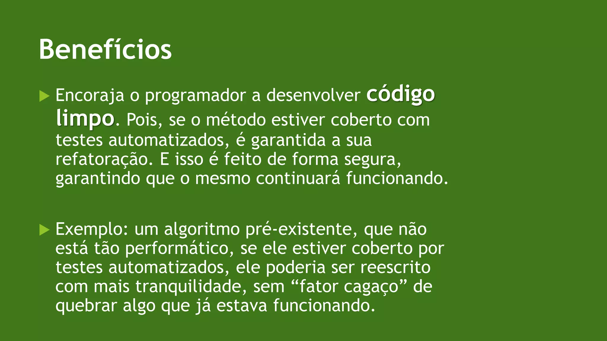 Benefícios
 Encoraja o programador a desenvolver código
limpo. Pois, se o método estiver coberto com
testes automatizados, é garantida a sua
refatoração. E isso é feito de forma segura,
garantindo que o mesmo continuará funcionando.
 Exemplo: um algoritmo pré-existente, que não
está tão performático, se ele estiver coberto por
testes automatizados, ele poderia ser reescrito
com mais tranquilidade, sem “fator cagaço” de
quebrar algo que já estava funcionando.
 