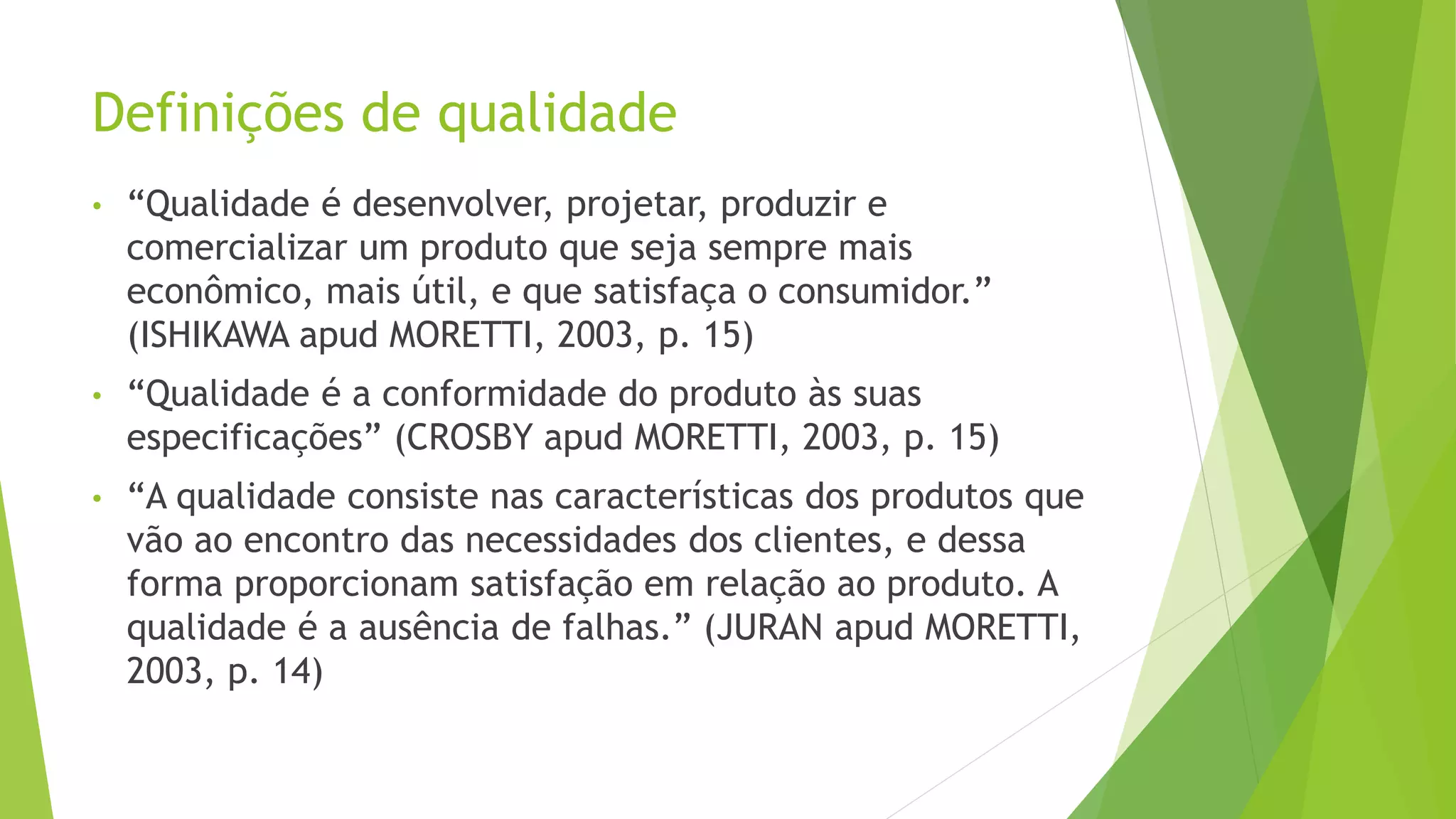 Definições de qualidade
• “Qualidade é desenvolver, projetar, produzir e
comercializar um produto que seja sempre mais
econômico, mais útil, e que satisfaça o consumidor.”
(ISHIKAWA apud MORETTI, 2003, p. 15)
• “Qualidade é a conformidade do produto às suas
especificações” (CROSBY apud MORETTI, 2003, p. 15)
• “A qualidade consiste nas características dos produtos que
vão ao encontro das necessidades dos clientes, e dessa
forma proporcionam satisfação em relação ao produto. A
qualidade é a ausência de falhas.” (JURAN apud MORETTI,
2003, p. 14)
 