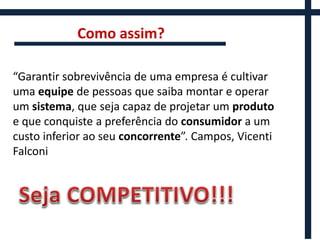 Como assim?

“Garantir sobrevivência de uma empresa é cultivar
uma equipe de pessoas que saiba montar e operar
um sistema, que seja capaz de projetar um produto
e que conquiste a preferência do consumidor a um
custo inferior ao seu concorrente”. Campos, Vicenti
Falconi
 