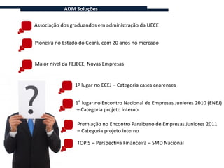 ADM Soluções

Associação dos graduandos em administração da UECE


Pioneira no Estado do Ceará, com 20 anos no mercado


Maior nível da FEJECE, Novas Empresas


                1º lugar no ECEJ – Categoria cases cearenses


                1° lugar no Encontro Nacional de Empresas Juniores 2010 (ENEJ)
                – Categoria projeto interno

                 Premiação no Encontro Paraibano de Empresas Juniores 2011
                 – Categoria projeto interno

                 TOP 5 – Perspectiva Financeira – SMD Nacional
 
