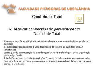  Técnicas conhecidas do gerenciamento
Qualidade Total
Qualidade Total
1. Enxugamento (downsizing). A qualidade total representa uma revolução na gestão da
qualidade
2. Terceirização (outsourcing). É uma decorrência da filosofia de qualidade total. A
terceirização
ocorre quando uma operação interna da organização é transferida para outra organização
que consiga fazê-la
3. Redução do tempo do ciclo de produção. O tempo de ciclo refere-se às etapas seguidas
para completar um processo, como ensinar o programa a uma classe, fabricar um carro ou
atender a um cliente.
 