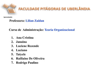 1. Ana Cristina
2. Janaina
3. Luciene Rezende
4. Luciano
5. Tatyele
6. Raillaine De Oliveira
7. Rodrigo Paulino
Apresentação:
Professora: Lilian Zaidan
Curso de Administração: Teoria Organizacional
 