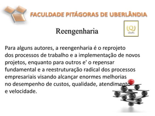 Reengenharia
Para alguns autores, a reengenharia é o reprojeto
dos processos de trabalho e a implementação de novos
projetos, enquanto para outros e' o repensar
fundamental e a reestruturação radical dos processos
empresariais visando alcançar enormes melhorias
no desempenho de custos, qualidade, atendimento
e velocidade.
.
 