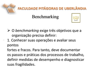 Benchmarking
.
 O benchmarking exige três objetivos que a
organização precisa definir:
1. Conhecer suas operações e avaliar seus
pontos
fortes e fracos. Para tanto, deve documentar
os passos e práticas dos processos de trabalho,
definir medidas de desempenho e diagnosticar
suas fragilidades.
 