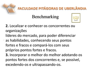 Benchmarking
.
.
2. Localizar e conhecer os concorrentes ou
organizações
líderes do mercado, para poder diferenciar
as habilidades, conhecendo seus pontos
fortes e fracos e compará-los com seus
próprios pontos fortes e fracos.
3. Incorporar o melhor do melhor adotando os
pontos fortes dos concorrentes e, se possível,
excedendo-os e ultrapassando-os.
 