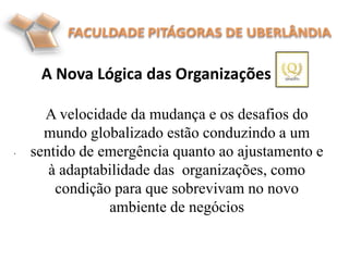A Nova Lógica das Organizações
.
A velocidade da mudança e os desafios do
mundo globalizado estão conduzindo a um
sentido de emergência quanto ao ajustamento e
à adaptabilidade das organizações, como
condição para que sobrevivam no novo
ambiente de negócios
 