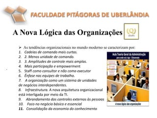 A Nova Lógica das Organizações
.
 As tendências organizacionais no mundo moderno se caracterizam por:
1. Cadeias de comando mais curtas.
2. 2. Menos unidade de comando.
3. 3. Amplitudes de controle mais amplas.
4. Mais participação e empowerment
5. Staff como consultor e não como executor
6. Ênfase nas equipes de trabalho.
7. A organização como um sistema de unidades
de negócios interdependentes.
8. Infraestrutura. A nova arquitetura organizacional
está interligada por meio da TI.
9. Abrandamento dos controles externos às pessoas
10. Foco no negócio básico e essencial
11. Consolidação da economia do conhecimento
 