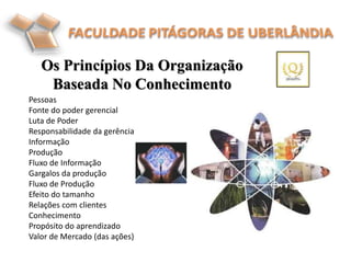 Pessoas
Fonte do poder gerencial
Luta de Poder
Responsabilidade da gerência
Informação
Produção
Fluxo de Informação
Gargalos da produção
Fluxo de Produção
Efeito do tamanho
Relações com clientes
Conhecimento
Propósito do aprendizado
Valor de Mercado (das ações)
Os Princípios Da Organização
Baseada No Conhecimento
 