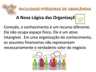 A Nova Lógica das Organizações
.
Contudo, o conhecimento é um recurso diferente.
Ele não ocupa espaço físico. Ele é um ativo
intangível. Em uma organização do conhecimento,
os assuntos financeiros não representam
necessariamente o verdadeiro valor do negócio
 