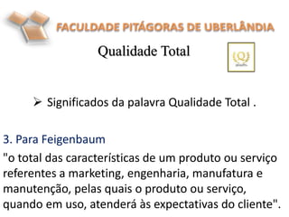  Significados da palavra Qualidade Total .
3. Para Feigenbaum
"o total das características de um produto ou serviço
referentes a marketing, engenharia, manufatura e
manutenção, pelas quais o produto ou serviço,
quando em uso, atenderá às expectativas do cliente".
Qualidade Total
 