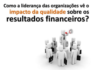 Como a liderança das organizações vê o
  impacto da qualidade sobre os
 resultados financeiros?
 