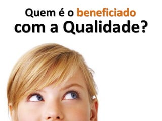 Quem é o beneficiado
com a Qualidade?
 