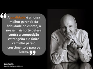 “  A qualidade é a nossa
     melhor garantia da
  fidelidade do cliente, a
  nossa mais forte defesa
    contra a competição
   estrangeira e o único
      caminho para o
   crescimento e para os



Jack Welch
           lucros.
                            ”
Ex-CEO da General Eletric
 