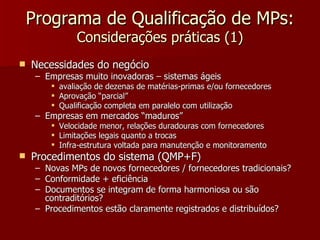Programa de Qualificação de MPs:
                Considerações práticas (1)
   Necessidades do negócio
     – Empresas muito inovadoras – sistemas ágeis
           avaliação de dezenas de matérias-primas e/ou fornecedores
           Aprovação “parcial”
           Qualificação completa em paralelo com utilização
     – Empresas em mercados “maduros”
           Velocidade menor, relações duradouras com fornecedores
           Limitações legais quanto a trocas
           Infra-estrutura voltada para manutenção e monitoramento
   Procedimentos do sistema (QMP+F)
     – Novas MPs de novos fornecedores / fornecedores tradicionais?
     – Conformidade + eficiência
     – Documentos se integram de forma harmoniosa ou são
       contraditórios?
     – Procedimentos estão claramente registrados e distribuídos?
 