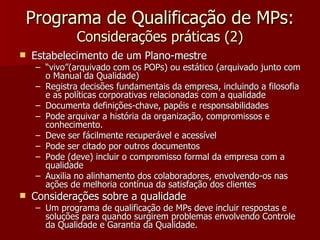 Programa de Qualificação de MPs:
              Considerações práticas (2)
   Estabelecimento de um Plano-mestre
    – “vivo”(arquivado com os POPs) ou estático (arquivado junto com
      o Manual da Qualidade)
    – Registra decisões fundamentais da empresa, incluindo a filosofia
      e as políticas corporativas relacionadas com a qualidade
    – Documenta definições-chave, papéis e responsabilidades
    – Pode arquivar a história da organização, compromissos e
      conhecimento.
    – Deve ser fácilmente recuperável e acessível
    – Pode ser citado por outros documentos
    – Pode (deve) incluir o compromisso formal da empresa com a
      qualidade
    – Auxilia no alinhamento dos colaboradores, envolvendo-os nas
      ações de melhoria contínua da satisfação dos clientes
   Considerações sobre a qualidade
    – Um programa de qualificação de MPs deve incluir respostas e
      soluções para quando surgirem problemas envolvendo Controle
      da Qualidade e Garantia da Qualidade.
 
