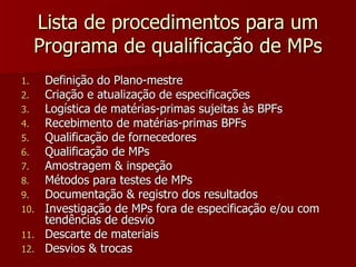 Lista de procedimentos para um
     Programa de qualificação de MPs
1.    Definição do Plano-mestre
2.    Criação e atualização de especificações
3.    Logística de matérias-primas sujeitas às BPFs
4.    Recebimento de matérias-primas BPFs
5.    Qualificação de fornecedores
6.    Qualificação de MPs
7.    Amostragem & inspeção
8.    Métodos para testes de MPs
9.    Documentação & registro dos resultados
10.   Investigação de MPs fora de especificação e/ou com
      tendências de desvio
11.   Descarte de materiais
12.   Desvios & trocas
 