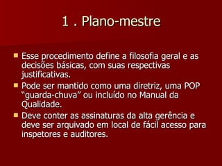 1 . Plano-mestre

   Esse procedimento define a filosofia geral e as
    decisões básicas, com suas respectivas
    justificativas.
   Pode ser mantido como uma diretriz, uma POP
    “guarda-chuva” ou incluído no Manual da
    Qualidade.
   Deve conter as assinaturas da alta gerência e
    deve ser arquivado em local de fácil acesso para
    inspetores e auditores.
 