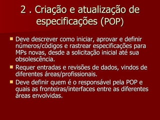2 . Criação e atualização de
         especificações (POP)
   Deve descrever como iniciar, aprovar e definir
    números/códigos e rastrear especificações para
    MPs novas, desde a solicitação inicial até sua
    obsolescência.
   Requer entradas e revisões de dados, vindos de
    diferentes áreas/profissionais.
   Deve definir quem é o responsável pela POP e
    quais as fronteiras/interfaces entre as diferentes
    áreas envolvidas.
 