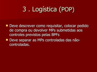 3 . Logística (POP)

   Deve descrever como requisitar, colocar pedido
    de compra ou devolver MPs submetidas aos
    controles previstos pelas BPFs
   Deve separar as MPs controladas das não-
    controladas.
 