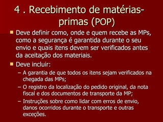 4 . Recebimento de matérias-
              primas (POP)
   Deve definir como, onde e quem recebe as MPs,
    como a segurança é garantida durante o seu
    envio e quais itens devem ser verificados antes
    da aceitação dos materiais.
   Deve incluir:
    – A garantia de que todos os itens sejam verificados na
      chegada das MPs;
    – O registro da localização do pedido original, da nota
      fiscal e dos documentos de transporte da MP;
    – Instruções sobre como lidar com erros de envio,
      danos ocorridos durante o transporte e outras
      exceções.
 