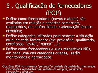 5 . Qualificação de fornecedores
                    (POP)
   Define como fornecedores (novos e atuais) são
    avaliados em relação a aspectos comerciais,
    regulatórios, de conformidade e adequação técnico-
    científica;
   Define categorias utilizadas para rastrear a situação
    atual de cada fornecedor (ex: provisório, qualificado,
    certificado, “evite”, “nunca” ...);
   Define como fornecedores e suas respectivas MPs,
    em cada uma das categorias criadas, serão
    monitorados e gerenciados.

Obs: Essa POP normalmente “pertence” à unidade da qualidade, mas recebe
  informações importantes das unidades de compras, suprimento,
 