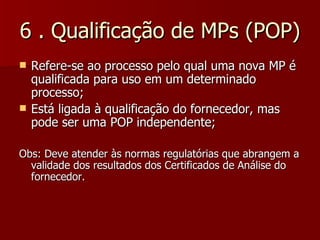 6 . Qualificação de MPs (POP)
   Refere-se ao processo pelo qual uma nova MP é
    qualificada para uso em um determinado
    processo;
   Está ligada à qualificação do fornecedor, mas
    pode ser uma POP independente;

Obs: Deve atender às normas regulatórias que abrangem a
  validade dos resultados dos Certificados de Análise do
  fornecedor.
 