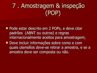 7 . Amostragem & inspeção
                 (POP)

   Pode estar descrito em 2 POPs, e deve citar
    padrões (ABNT ou outros) e regras
    internacionalmente aceitos para amostragem;
   Deve incluir informações sobre como e com
    quais utensílios deve-se retirar a amostra, e se a
    amostra deve ser composta ou não.
 