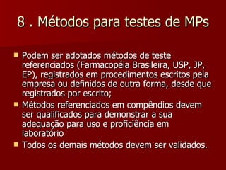 8 . Métodos para testes de MPs

   Podem ser adotados métodos de teste
    referenciados (Farmacopéia Brasileira, USP, JP,
    EP), registrados em procedimentos escritos pela
    empresa ou definidos de outra forma, desde que
    registrados por escrito;
   Métodos referenciados em compêndios devem
    ser qualificados para demonstrar a sua
    adequação para uso e proficiência em
    laboratório
   Todos os demais métodos devem ser validados.
 