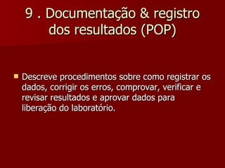 9 . Documentação & registro
        dos resultados (POP)


   Descreve procedimentos sobre como registrar os
    dados, corrigir os erros, comprovar, verificar e
    revisar resultados e aprovar dados para
    liberação do laboratório.
 