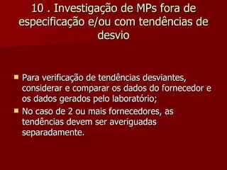 10 . Investigação de MPs fora de
especificação e/ou com tendências de
                desvio


   Para verificação de tendências desviantes,
    considerar e comparar os dados do fornecedor e
    os dados gerados pelo laboratório;
   No caso de 2 ou mais fornecedores, as
    tendências devem ser averiguadas
    separadamente.
 