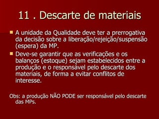 11 . Descarte de materiais
   A unidade da Qualidade deve ter a prerrogativa
    da decisão sobre a liberação/rejeição/suspensão
    (espera) da MP.
   Deve-se garantir que as verificações e os
    balanços (estoque) sejam estabelecidos entre a
    produção e o responsável pelo descarte dos
    materiais, de forma a evitar conflitos de
    interesse.

Obs: a produção NÃO PODE ser responsável pelo descarte
  das MPs.
 