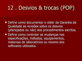 12 . Desvios & trocas (POP)

   Define como documentar e obter da Garantia da
    Qualidade as revisões sobre os desvios
    (planejados ou não) dos procedimentos escritos.
   Define como controlar as mudanças nas
    especificações, métodos, equipamentos,
    materiais de laboratórios ou mesmo dos
    softwares utilizados.
 