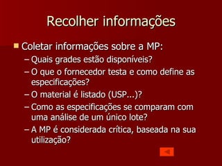 Recolher informações
   Coletar informações sobre a MP:
    – Quais grades estão disponíveis?
    – O que o fornecedor testa e como define as
      especificações?
    – O material é listado (USP...)?
    – Como as especificações se comparam com
      uma análise de um único lote?
    – A MP é considerada crítica, baseada na sua
      utilização?
 