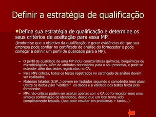 Definir a estratégia de qualificação
Defina  sua estratégia de qualificação e determine os
seus critérios de aceitação para essa MP.
(lembre-se que o objetivo da qualificação é gerar evidências de que sua
empresa pode confiar no certificado de análise do fornecedor e pode
começar a definir um perfil de qualidade para a MP).

 – O perfil de qualidade de uma MP inclui características químicas, bioquímicas ou
   microbiológicas, além de atributos necessários para o seu processo, e pode se
   estender além dos testes registrados no CA.
 – Para MPs críticas, todos os testes registrados no certificado de análise devem
   ser realizados.
 – Materiais listados (USP..) devem ser testados seguindo o compêndio mais atual.
   Utilize os dados para “verificar” os dados e a validade dos testes feitos pelo
   fornecedor.
 – MPs não-críticas podem ser aceitas apenas com o CA do fornecedor mais uma
   simples confirmação de identidade, desde que um lote tenha sido
   completamente testado. (isso pode resultar em problemas + tarde...)
 