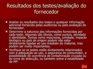 Resultados dos testes/avaliação do
           fornecedor
   Analise os resultados dos testes e qualquer informação
    adicional fornecida pelas auditorias ou pela avaliação do
    fornecedor.
   Determine a natureza das informações fornecidas por
    cada teste. Algumas são óbvias, como pureza, atividade
    e identidade. Outras como impurezas, umidade, impacto
    biológico ou país de origem podem não estar
    diretamente ligadas ao uso imediato do material, mas
    podem ser muito importantes.
   Verifique se os testes estão diretamente relacionados
    com a adequação ao uso, a segurança do consumidor, a
    possibilidade de ocorrência de contaminação cruzada ou
    de erros de detecção, ou também sobre a estabilidade
    da MP.
 
