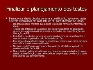 Finalizar o planejamento dos testes
   Baseado nos dados obtidos durante a qualificação, aprove os testes
    a serem executados em cada lote de MP para liberação de rotina.
    – Os dados podem mostrar que alguns testes não fornecem informações
      úteis;
    – Testes não-listados no CA podem ser bons indicadores de qualidade,
      devem ser realizados rotineiramente e incluídos nas especificações de
      liberação de MP.
    – Resultados dos testes devem ser comparados com as especificações e
      com os testes reportados pelo fornecedor no CA.
    – Investigue discrepâncias entre os resultados, mesmo que estes estejam
      dentro dos limites da especificação.
    – Normas regulatórias exigem a confirmação da identidade quando do
      recebimento de CADA MP.
    – Novos testes podem ser adicionados, baseados nos resultados do seus
      testes de qualificação, suas necessidades de processo ou de outro dado
      que seja do seu conhecimento.
 