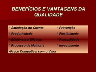 BENEFÍCIOS E VANTAGENS DA
         QUALIDADE

* Satisfação do Cliente         * Prevenção
* Produtividade                 * Flexibilidade
* Eficiência e Eficácia         * Pontualidade
* Processo de Melhoria          * Investimento
•Preço Compatível com o Valor
 