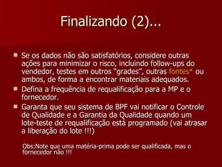 Finalizando (2)...

   Se os dados não são satisfatórios, considere outras
    ações para minimizar o risco, incluindo follow-ups do
    vendedor, testes em outros “grades”, outras fontes* ou
    ambos, de forma a encontrar materiais adequados.
   Defina a frequência de requalificação para a MP e o
    fornecedor.
   Garanta que seu sistema de BPF vai notificar o Controle
    de Qualidade e a Garantia da Qualidade quando um
    lote-teste de requalificação está programado (vai atrasar
    a liberação do lote !!!)

    Obs:Note que uma matéria-prima pode ser qualificada, mas o
    fornecedor não !!!
 