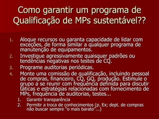 Como garantir um programa de
 Qualificação de MPs sustentável??

1.    Aloque recursos ou garanta capacidade de lidar com
      exceções, de forma similar a qualquer programa de
      manutenção de equipamentos.
2.    Investigue agressivamente quaisquer padrões ou
      tendências negativas nos testes de CQ.
3.    Programe auditorias periódicas.
4.    Monte uma comissão de qualificação, incluindo pessoal
      de compras, financeiro, CQ, GQ, produção. Estimule o
      grupo a se reunir com frequência definida para discutir
      táticas e estratégias relacionadas com fornecimento de
      MPs, frequência de auditorias, testes...
     1.   Garantir transparência
     2.   Permitir a troca de conhecimentos (p. Ex; dept. de compras
          não buscar sempre “o mais barato”...)
 