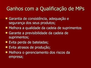Ganhos com a Qualificação de MPs
   Garantia de consistência, adequação e
    segurança dos seus produtos;
   Melhora a qualidade da cadeia de suprimentos
   Garante a previsibilidade da cadeia de
    suprimentos;
   Evita perda de bateladas;
   Evita atrasos de produção;
   Melhora o gerenciamento dos riscos da
    empresa;
 