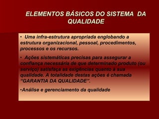 ELEMENTOS BÁSICOS DO SISTEMA DA
            QUALIDADE

• Uma infra-estrutura apropriada englobando a
estrutura organizacional, pessoal, procedimentos,
processos e os recursos.
• Ações sistemáticas precisas para assegurar a
confiança necessária de que determinado produto (ou
serviço) satisfaça as exigências quanto à sua
qualidade. A totalidade destas ações é chamada
“GARANTIA DA QUALIDADE”.
•Análise e gerenciamento da qualidade
 