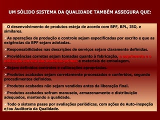 UM SÓLIDO SISTEMA DA QUALIDADE TAMBÉM ASSEGURA QUE:


O desenvolvimento de produtos esteja de acordo com BPF, BPL, ISO, e
similares.
As operações de produção e controle sejam especificadas por escrito e que as
exigências da BPF sejam adotadas.
Responsabilidades nas descrições de serviços sejam claramente definidas.
Providências corretas sejam tomadas quanto à fabricação, o suprimento e a
utilização correta das matérias-primas e materiais de embalagem.
Sejam definidos controles e calibrações apropriadas.
Produtos acabados sejam corretamente processados e conferidos, segundo
procedimentos definidos.
Produtos acabados não sejam vendidos antes da liberação final.
Produtos acabados sofram manuseio, armazenamento e distribuição
adequados, mantendo a qualidade.
Todo o sistema passe por avaliações periódicas, com ações de Auto-inspeção
e/ou Auditoria da Qualidade.
 