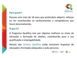 Para quem?
Pessoas com mais de 18 anos que pretendam adquirir, reforçar
ou ver reconhecidos os conhecimentos e competências que
foram desenvolvendo.
O que é?
O Programa Qualifica tem por objetivo melhorar os níveis de
educação e formação de adultos, contribuindo para a sua
qualificação e empregabilidade.
Através dos Centros Qualifica estão acessíveis respostas de
educação e formação adequadas a cada percurso.
 
