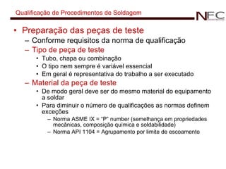 Qualificação de Procedimentos de Soldagem Preparação das peças de teste Conforme requisitos da norma de qualificação Tipo de peça de teste Tubo, chapa ou combinação O tipo nem sempre é variável essencial Em geral é representativa do trabalho a ser executado Material da peça de teste De modo geral deve ser do mesmo material do equipamento a soldar Para diminuir o número de qualificações as normas definem exceções  Norma ASME IX = “P” number (semelhança em propriedades mecânicas, composição química e soldabilidade) Norma API 1104 = Agrupamento por limite de escoamento 